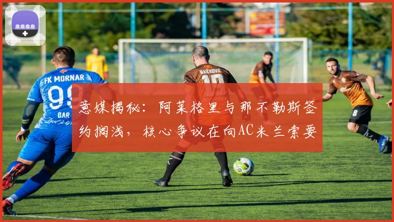 意媒揭秘：阿莱格里与那不勒斯签约搁浅，核心争议在向AC米兰索要百万欧元补偿金