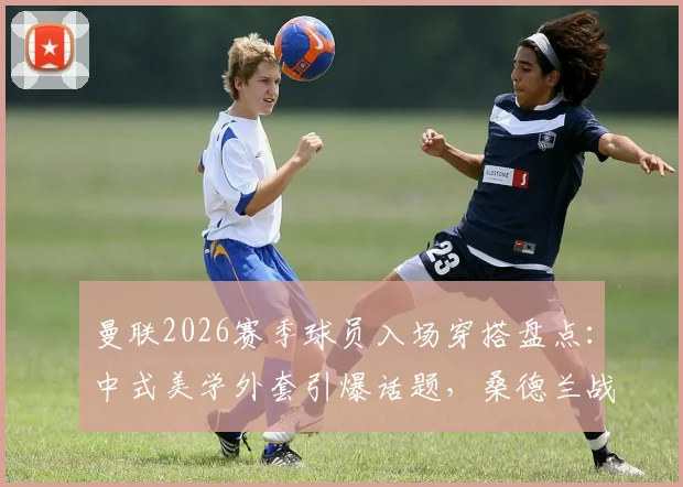 曼联2026赛季球员入场穿搭盘点:中式美学外套引爆话题,桑德兰战前细节全解析