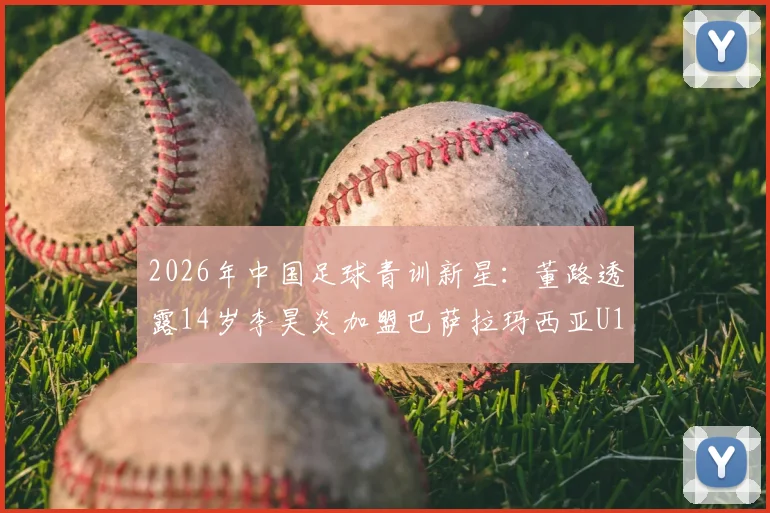 2026年中国足球青训新星：董路透露14岁李昊炎加盟巴萨拉玛西亚U15路径解析，探索小球员留洋成功模式