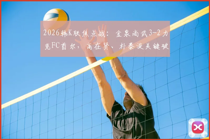2026韩K联焦点战：金泉尚武3-2力克FC首尔，高在贤、朴泰浚关键破门，附全场进球集锦与阵容分析