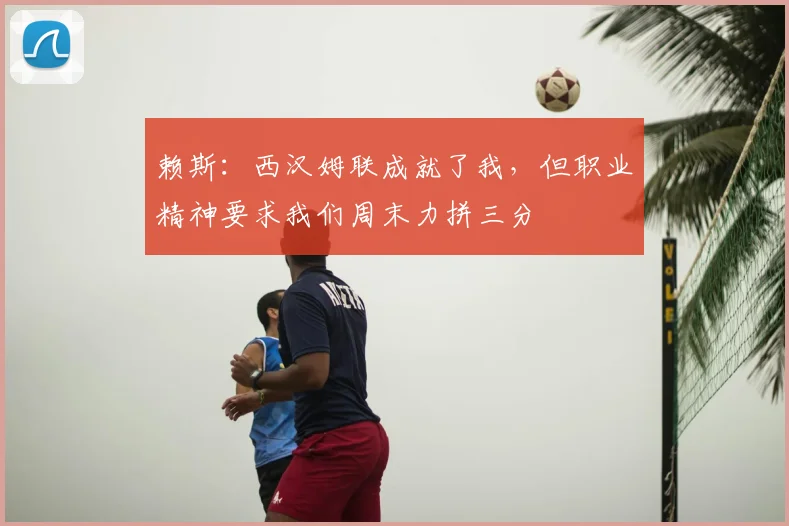 赖斯：西汉姆联成就了我，但职业精神要求我们周末力拼三分