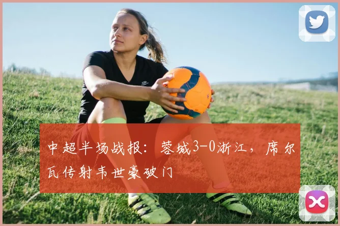 中超半场战报:蓉城3-0浙江,席尔瓦传射韦世豪破门