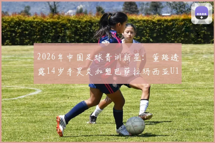 2026年中国足球青训新星:董路透露14岁李昊炎加盟巴萨拉玛西亚U15路径解析,探索小球员留洋成功模式