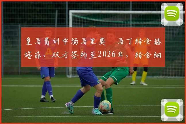 皇马青训中场马里奥・马丁转会赫塔菲，双方签约至2026年，转会细节与球员前景分析