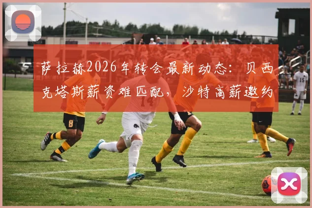 萨拉赫2026年转会最新动态:贝西克塔斯薪资难匹配,沙特高薪邀约成焦点,罗马诺解析潜在下家