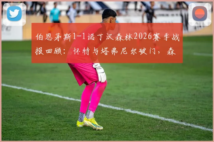 伯恩茅斯1-1诺丁汉森林2026赛季战报回顾：怀特与塔弗尼尔破门，森林客场抢分锁定第六名席位关键分析