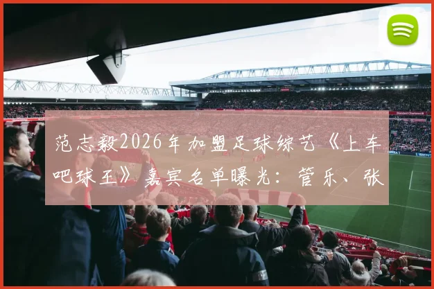 范志毅2026年加盟足球综艺《上车吧球王》嘉宾名单曝光:管乐、张云龙确认参加引热议