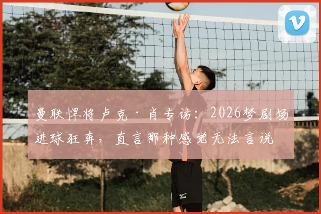 曼联悍将卢克·肖专访:2026梦剧场进球狂奔,直言那种感觉无法言说,只为红魔而战