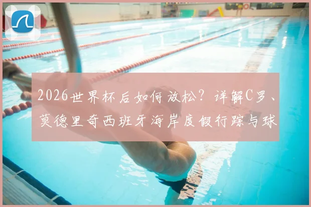 2026世界杯后如何放松？详解C罗、莫德里奇西班牙海岸度假行踪与球星度假模式