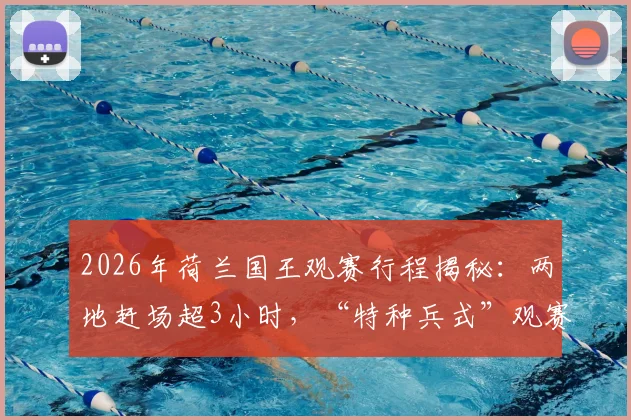 2026年荷兰国王观赛行程揭秘:两地赶场超3小时,“特种兵式”观赛路线规划与欧洲王室体育参与情况分析