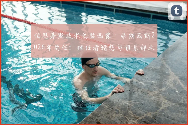 伯恩茅斯技术总监西蒙·弗朗西斯2026年离任：继任者猜想与俱乐部未来规划解读