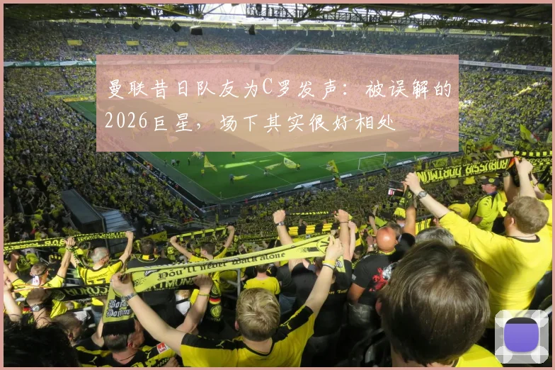 曼联昔日队友为C罗发声：被误解的2026巨星，场下其实很好相处