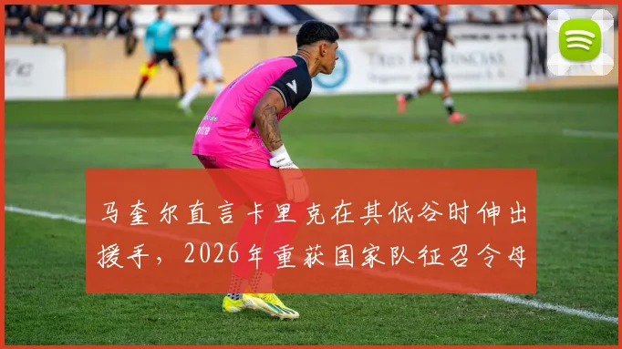 马奎尔直言卡里克在其低谷时伸出援手，2026年重获国家队征召令母亲激动落泪