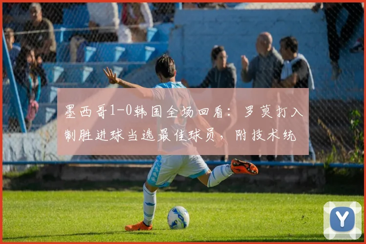 墨西哥1-0韩国全场回看:罗莫打入制胜进球当选最佳球员,附技术统计与进球视频集锦