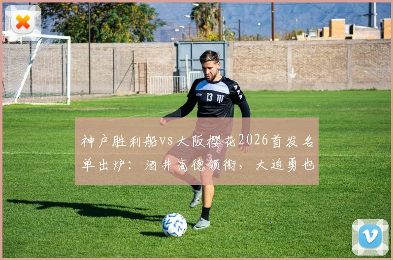 神户胜利船vs大阪樱花2026首发名单出炉：酒井高德领衔，大迫勇也先发看点十足，附直播观看渠道与赛后分析