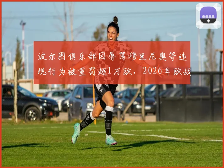 波尔图俱乐部因辱骂穆里尼奥等违规行为被重罚超1万欧,2026年欧战纪律处罚详情解读