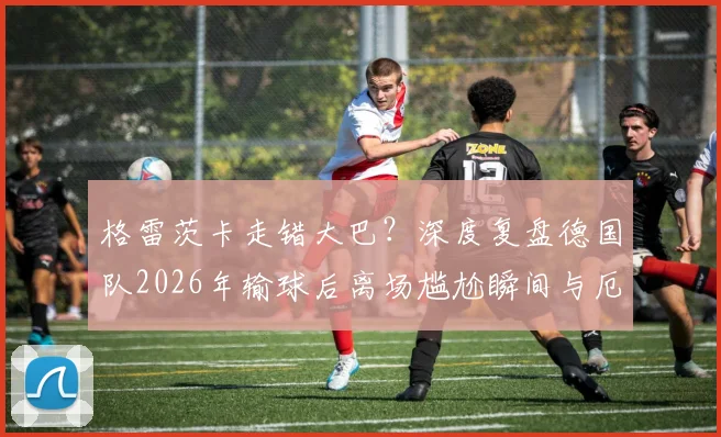 格雷茨卡走错大巴？深度复盘德国队2026年输球后离场尴尬瞬间与厄瓜多尔趣闻