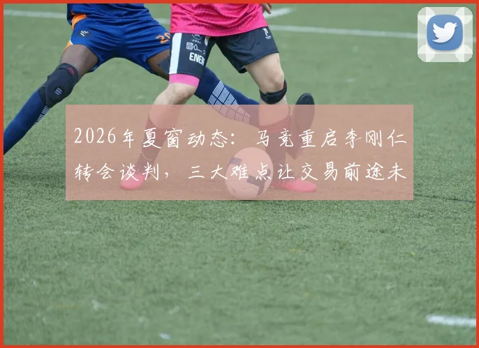 2026年夏窗动态：马竞重启李刚仁转会谈判，三大难点让交易前途未卜