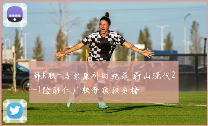 韩K联-马尔康补时绝杀 蔚山现代2-1险胜仁川联登顶积分榜