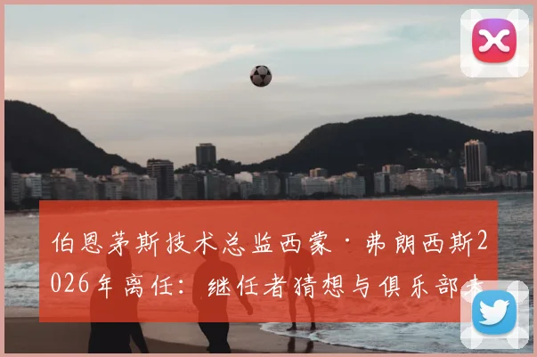 伯恩茅斯技术总监西蒙·弗朗西斯2026年离任：继任者猜想与俱乐部未来规划解读