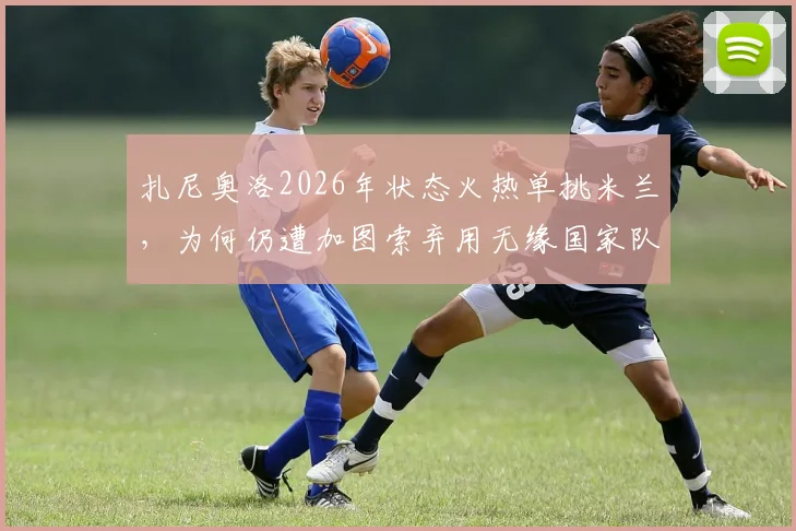 扎尼奥洛2026年状态火热单挑米兰，为何仍遭加图索弃用无缘国家队？全面解析意大利队选人争议