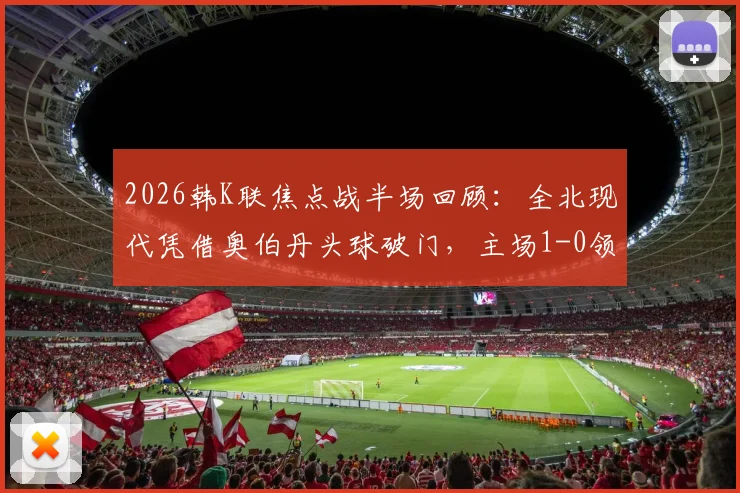 2026韩K联焦点战半场回顾：全北现代凭借奥伯丹头球破门，主场1-0领先光州