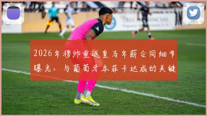 2026年穆帅重返皇马年薪合同细节曝光，与葡萄牙本菲卡达成的关键协议解析及主席竞选时间表
