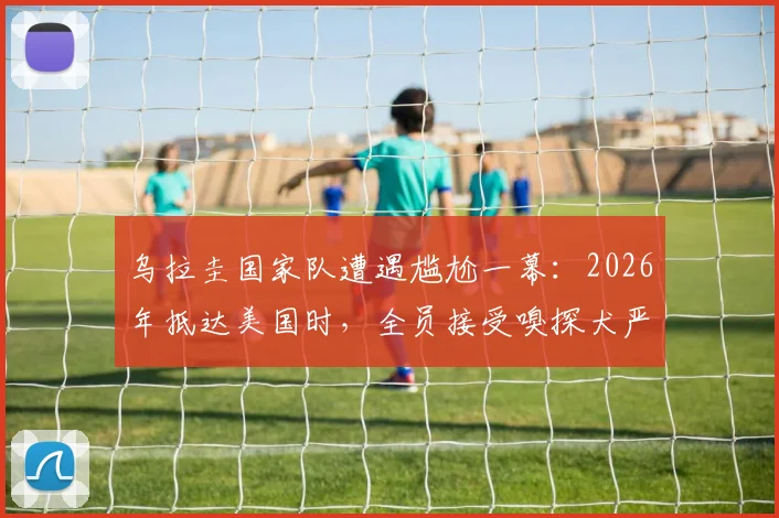 乌拉圭国家队遭遇尴尬一幕：2026年抵达美国时，全员接受嗅探犬严格安检流程实录