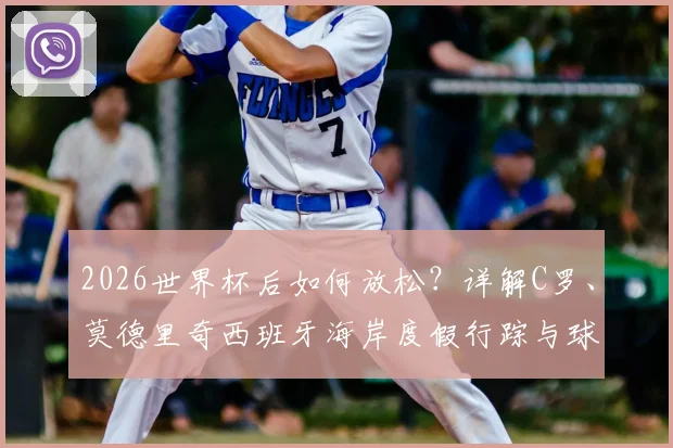 2026世界杯后如何放松?详解C罗、莫德里奇西班牙海岸度假行踪与球星度假模式