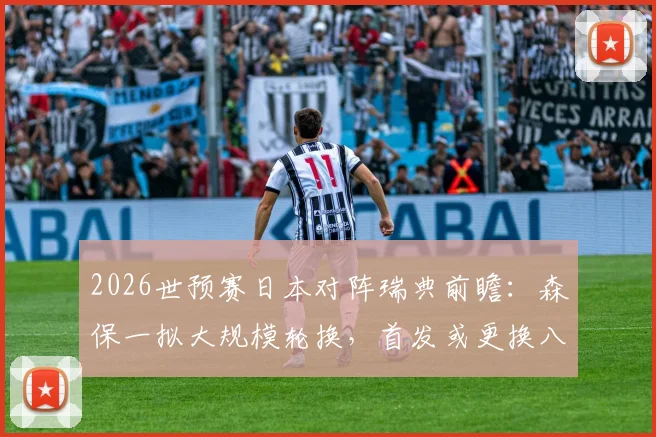 2026世预赛日本对阵瑞典前瞻：森保一拟大规模轮换，首发或更换八人战术解析