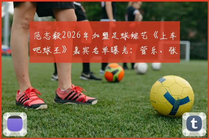 范志毅2026年加盟足球综艺《上车吧球王》嘉宾名单曝光：管乐、张云龙确认参加引热议