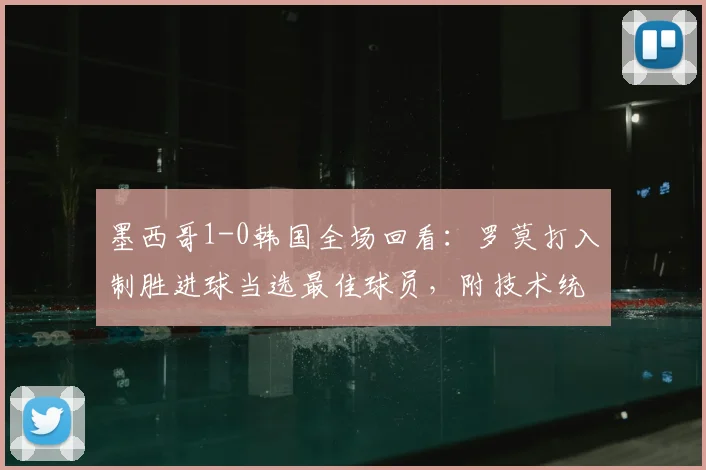 墨西哥1-0韩国全场回看：罗莫打入制胜进球当选最佳球员，附技术统计与进球视频集锦