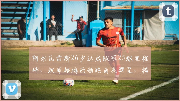 阿尔瓦雷斯26岁达成欧冠25球里程碑，效率超梅西领跑南美群星，揭秘其爆发秘诀