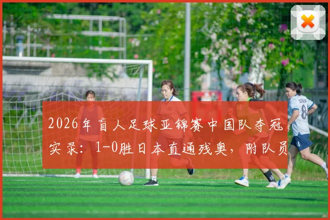2026年盲人足球亚锦赛中国队夺冠实录：1-0胜日本直通残奥，附队员名单、比赛规则与直播回放指南
