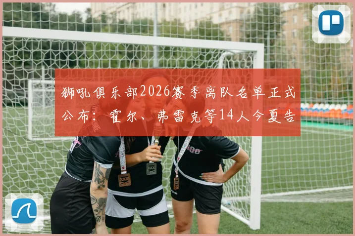 狮吼俱乐部2026赛季离队名单正式公布：霍尔、弗雷克等14人今夏告别，球队阵容面临重大调整