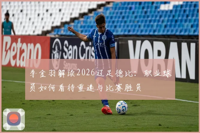 李金羽解读2026辽足德比：职业球员如何看待重逢与比赛胜负