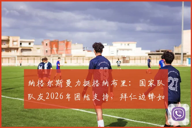 纳格尔斯曼力挺格纳布里：国家队队友2026年团结支持，拜仁边锋如何走出伤病低谷
