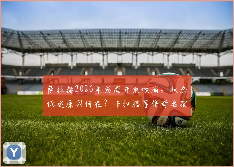 萨拉赫2026年或离开利物浦，状态低迷原因何在？卡拉格等传奇名宿深度剖析与未来转会动态预测