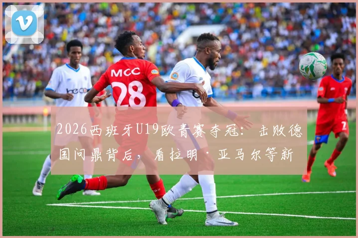 2026西班牙U19欧青赛夺冠：击败德国问鼎背后，看拉明·亚马尔等新星如何闪耀，对世界杯半决赛有何启示