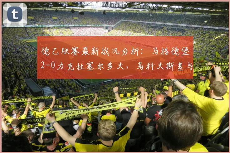 德乙联赛最新战况分析：马格德堡2-0力克杜塞尔多夫，乌科夫斯基与乌尔里希联手建功，冲击升级区关键三分