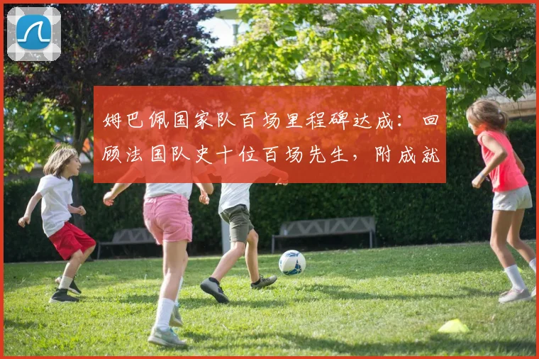 姆巴佩国家队百场里程碑达成:回顾法国队史十位百场先生,附成就数据与纪念海报