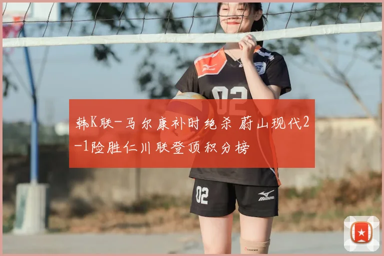 韩K联-马尔康补时绝杀 蔚山现代2-1险胜仁川联登顶积分榜
