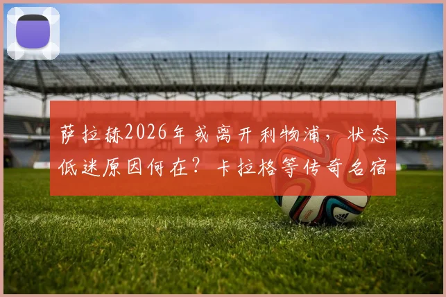 萨拉赫2026年或离开利物浦,状态低迷原因何在?卡拉格等传奇名宿深度剖析与未来转会动态预测