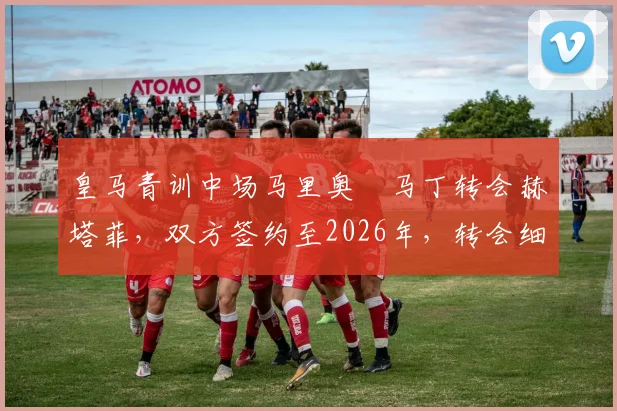 皇马青训中场马里奥・马丁转会赫塔菲，双方签约至2026年，转会细节与球员前景分析