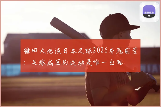 镰田大地谈日本足球2026夺冠前景：足球成国民运动是唯一出路