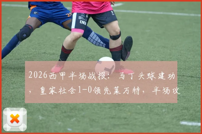 2026西甲半场战报：马丁头球建功，皇家社会1-0领先莱万特，半场攻防深度解读