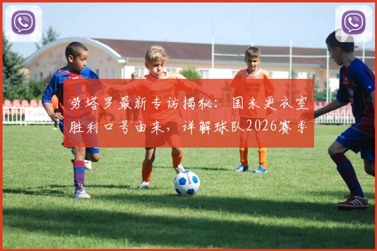 劳塔罗最新专访揭秘:国米更衣室胜利口号由来,详解球队2026赛季冠军渴望