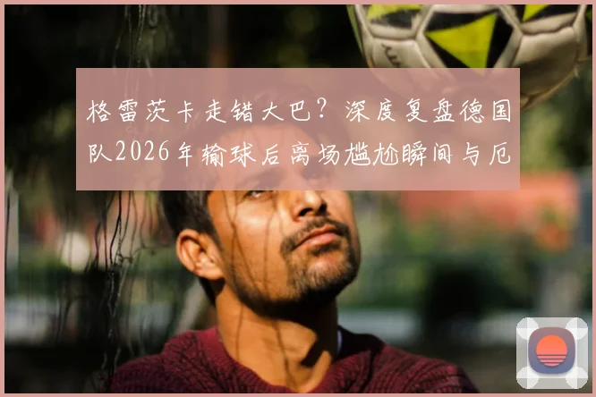 格雷茨卡走错大巴?深度复盘德国队2026年输球后离场尴尬瞬间与厄瓜多尔趣闻