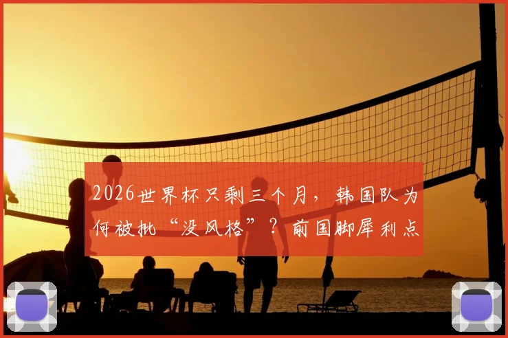 2026世界杯只剩三个月，韩国队为何被批“没风格”？前国脚犀利点评洪明甫执教