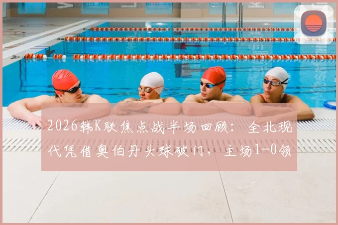 2026韩K联焦点战半场回顾：全北现代凭借奥伯丹头球破门，主场1-0领先光州